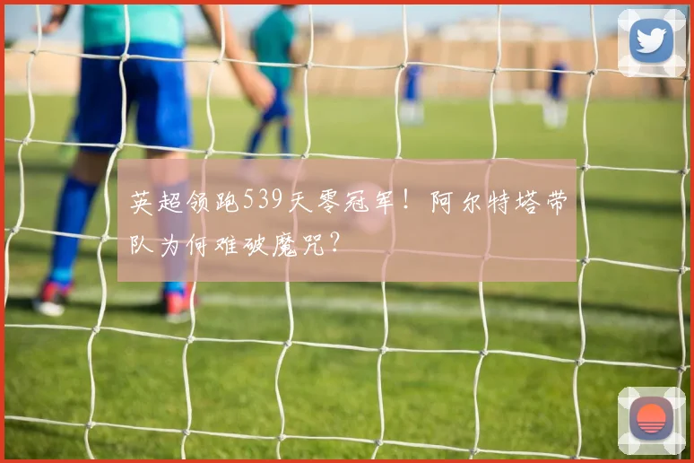 英超领跑539天零冠军！阿尔特塔带队为何难破魔咒？