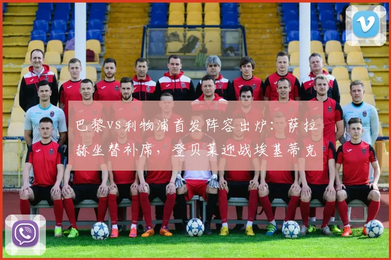 巴黎vs利物浦首发阵容出炉:萨拉赫坐替补席,登贝莱迎战埃基蒂克