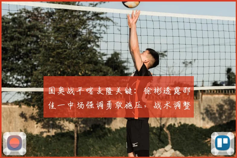 国奥战平喀麦隆关键：徐彬透露邵佳一中场强调勇敢施压，战术调整见效
