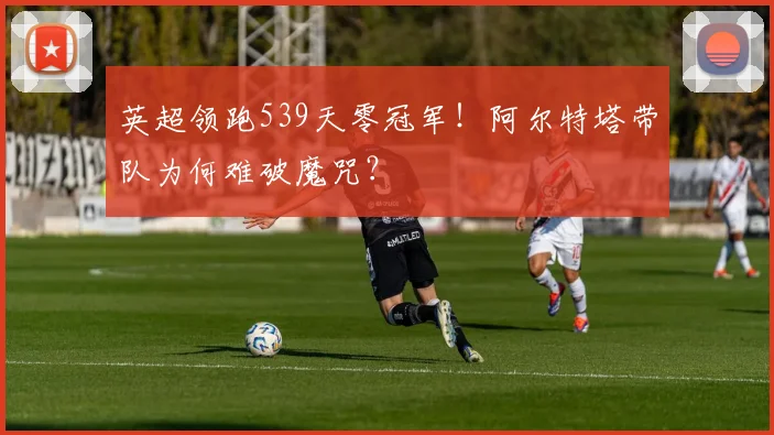英超领跑539天零冠军!阿尔特塔带队为何难破魔咒?