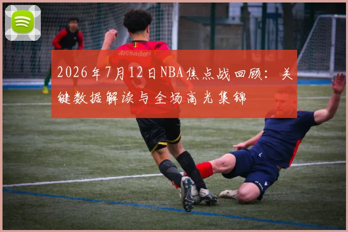 2026年7月12日NBA焦点战回顾:关键数据解读与全场高光集锦