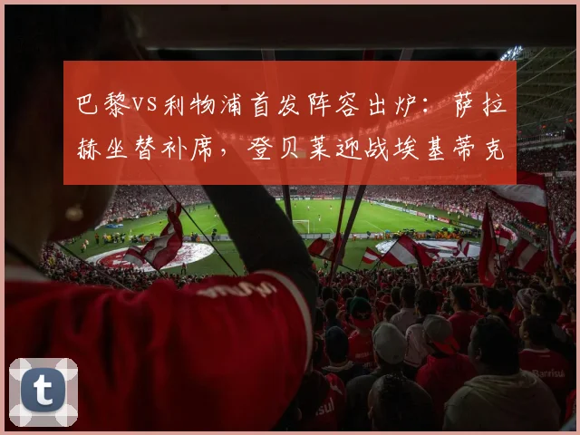 巴黎vs利物浦首发阵容出炉：萨拉赫坐替补席，登贝莱迎战埃基蒂克