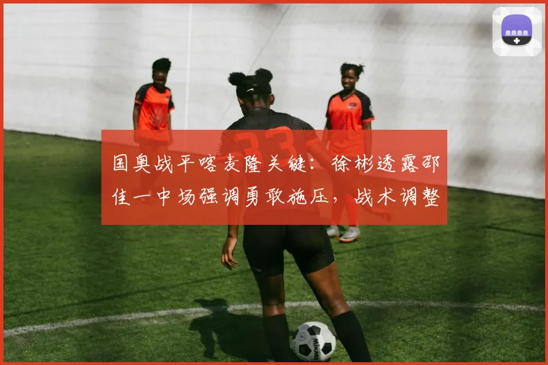 国奥战平喀麦隆关键：徐彬透露邵佳一中场强调勇敢施压，战术调整见效
