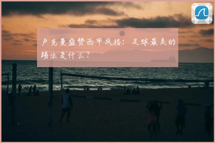 卢克曼盛赞西甲风格：足球最美的踢法是什么？