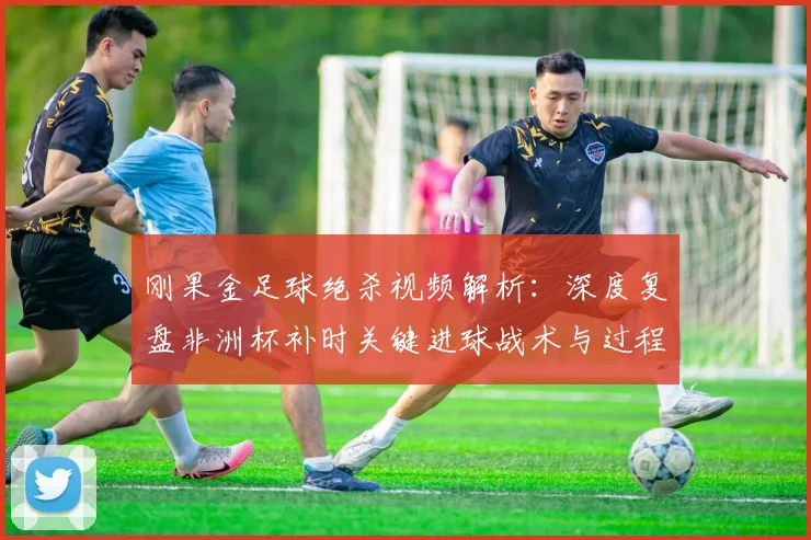 刚果金足球绝杀视频解析:深度复盘非洲杯补时关键进球战术与过程