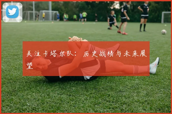 关注卡塔尔队：历史战绩与未来展望